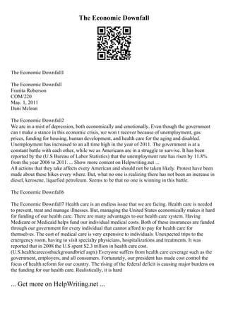 The Economic Downfall
The Economic Downfall1
The Economic Downfall
Franita Roberson
COM/220
May. 1, 2011
Dani Mclean
The Economic Downfall2
We are in a mist of depression, both economically and emotionally. Even though the government
can t make a stance in this economic crisis, we won t recover because of unemployment, gas
prices, funding for housing, human development, and health care for the aging and disabled.
Unemployment has increased to an all time high in the year of 2011. The government is at a
constant battle with each other, while we as Americans are in a struggle to survive. It has been
reported by the (U.S Bureau of Labor Statistics) that the unemployment rate has risen by 11.8%
from the year 2006 to 2011. ... Show more content on Helpwriting.net ...
All actions that they take affects every American and should not be taken likely. Protest have been
made about these hikes every where. But, what no one is realizing there has not been an increase in
diesel, kerosene, liquefied petroleum. Seems to be that no one is winning in this battle.
The Economic Downfall6
The Economic Downfall7 Health care is an endless issue that we are facing. Health care is needed
to prevent, treat and manage illnesses. But, managing the United States economically makes it hard
for funding of our health care. There are many advantages to our health care system. Having
Medicare or Medicaid helps fund our individual medical costs. Both of these insurances are funded
through our government for every individual that cannot afford to pay for health care for
themselves. The cost of medical care is very expensive to individuals. Unexpected trips to the
emergency room, having to visit specialty physicians, hospitalizations and treatments. It was
reported that in 2008 the U.S spent $2.3 trillion in health care cost.
(U.S.healthcarecostbackgroundbrief aspx) Everyone suffers from health care coverage such as the
government, employers, and all consumers. Fortunately, our president has made cost control the
focus of health reform for our country. The rising of the federal deficit is causing major burdens on
the funding for our health care. Realistically, it is hard
... Get more on HelpWriting.net ...
 
