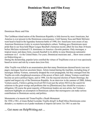 Dominican Music and Film Essay
Dominican Music and Film
The Caribbean island nation of the Dominican Republic is little known by most Americans, but
America is ever present in the Dominican consciousness. Until Sammy Sosa and Mark McGuire
went head to head in the legendary homerun battle of 1998, few Americans were aware of any
American Dominican rivalry in western hemispheric culture. Nothing gave Dominicans more
pride than to see Sosa hold Major League Baseball s homerun record, albeit for less than 24 hours
before McGuire reclaimed U.S. dominance in America s favorite pastime. Only merengue, a
tropical music and dance form, exceeds baseball in its ability to raise Dominican nationalist
sentiment vis Г vis the United States. For years, Dominican musicians and ... Show more content
on Helpwriting.net ...
During the dictatorship, popular lyrics extolled the virtues of Trujillismo even as it was speciously
based on terror and rule by a mano dura (iron fist).
After Trujillo was killed in an assassination plot that many Dominicans deemed heroic (see next
page), merengue faced an uncertain future. Artists trained during the trujillato, including king of
merengue Johnny Ventura, summarily dropped the overt propaganda, but they emerged from the
Trujillo era with a heightened awareness of the power of their craft. Johnny Ventura would later
become an active political figure, and in 1998, win the mayoral election of Santo Domingo, the
capital and largest city of the Dominican Republic. In an interview in the summer of 2000, Johnny
Ventura asserts, I believe getting involved #8212;not just the artists #8212;in the search for
solutions to the great wrongs and problems that we [Dominicans] face should be everyone s
obligation. Of course the great majority of Dominican leaders are non artists, but Ventura s
statement highlights an assumption in Dominican culture that merengueros can make serious
contributions to Dominican society and politics.
Monumento a la muerte del TiranoTrujillo s Death Monument
De 1930 a 1961, el tirano Rafael Leonidas Trujillo dirigiГі la RepГєblica Dominicana como
dictador y se mantuvo en el poder mediante el imperio del terror. En 1961 su auto fue
... Get more on HelpWriting.net ...
 
