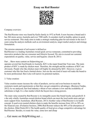 Essay on Red Rooster
Company overview:
The Red Rooster store was found by Kailis family in 1972 at Perth. It now become a brand and it
has 366 stores across Australia and over 7500 staffs. It considers itself as healthy option in quick
service restaurant. This study aims to make a strategic marketing plan for red rooster in the next 5
years using the analysis methods such as environment analysis, target market analysis and strategy
formulation.
The mission statement of red rooster is defined as:
Red Rooster is a leading Australian owned quick service restaurant, committed to providing
innovative products that are consumer and lifestyle focused. We aim to exceed our customer
expectations on quality, value, service and hygiene. (Jason B, 2011)
Part ... Show more content on Helpwriting.net ...
operates several fast food brands in Australia. KFC is the major brand that Yum runs. The main
product of KFC is made by chicken meat. Therefore, the strength and the weakness of KFC are
obviously. People who like chicken meat will highly be attracted by KFC. However, it gives
customer who like fast food a limited choice. Just use the one kind of meat will make the brand to
be more professional. But it also will narrow its potential markets.
3. Value creation:
Value creation means increase the value of products, service and even business to meet the
customers needs and requirements so that they can get competitive advantages. (Business Fundas,
2012) As we analyzed, fast food industry s threat of new entrants is low and the availability of
substitutes is high. It s a fare market which the buyers have strong powers.
The main value created by Red Rooster is its intangible assets like brand loyalty and goodwill. It
s the only wholly Australian owned chicken brand which can meet the local needs more and get
more support from Australians. (Red Rooster, 2013) Another value of Red Rooster is its health
concept. It used oven roasted chicken chain to make the benefits increase from 16% to 30% on
the financial year. (Frchanise business, 2006) Red Rooster reduces the 40% of fat absorption of
the chicken. (Matt Paish,2011) The health quality of food gives a huge competitive advantage for
Red Rooster. Besides, to create the value, some new and cheap
... Get more on HelpWriting.net ...
 
