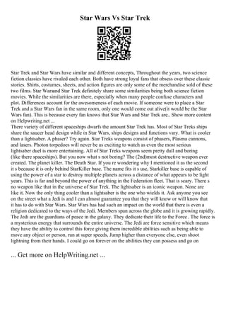 Star Wars Vs Star Trek
Star Trek and Star Wars have similar and different concepts, Throughout the years, two science
fiction classics have rivaled each other. Both have strong loyal fans that obsess over these classic
stories. Shirts, costumes, sheets, and action figures are only some of the merchandise sold of these
two films. Star Warsand Star Trek definitely share some similarities being both science fiction
movies. While the similarities are there, especially when many people confuse characters and
plot. Differences account for the awesomeness of each movie. If someone were to place a Star
Trek and a Star Wars fan in the same room, only one would come out alive(it would be the Star
Wars fan). This is because every fan knows that Star Wars and Star Trek are
... Show more content
on Helpwriting.net ...
There variety of different spaceships dwarfs the amount Star Trek has. Most of Star Treks ships
share the saucer head design while in Star Wars, ships designs and functions vary. What is cooler
than a lightsaber. A phaser? Try again. Star Treks weapons consist of phasers, Plasma cannons,
and lasers. Photon torpedoes will never be as exciting to watch as even the most serious
lightsaber duel is more entertaining. All of Star Treks weapons seem pretty dull and boring
(like there spaceships). But you now what s not boring? The (2nd)most destructive weapon ever
created. The planet killer. The Death Star. If you re wondering why I mentioned it as the second
it s because it is only behind StarKiller base. The name fits it s use, Starkiller base is capable of
using the power of a star to destroy multiple planets across a distance of what appears to be light
years. This is far and beyond the power of anything in the Federation fleet. That is scary. There s
no weapon like that in the universe of Star Trek. The lightsaber is an iconic weapon. None are
like it. Now the only thing cooler than a lightsaber is the one who wields it. Ask anyone you see
on the street what a Jedi is and I can almost guarantee you that they will know or will know that
it has to do with Star Wars. Star Wars has had such an impact on the world that there is even a
religion dedicated to the ways of the Jedi. Members span across the globe and it is growing rapidly.
The Jedi are the guardians of peace in the galaxy. They dedicate their life to the Force . The force is
a mysterious energy that surrounds the entire universe. The Jedi are force sensitive which means
they have the ability to control this force giving them incredible abilities such as being able to
move any object or person, run at super speeds, Jump higher than everyone else, even shoot
lightning from their hands. I could go on forever on the abilities they can possess and go on
... Get more on HelpWriting.net ...
 