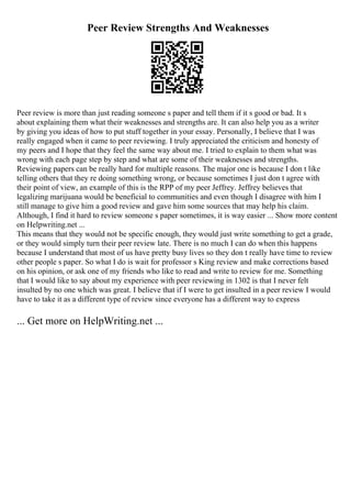 Peer Review Strengths And Weaknesses
Peer review is more than just reading someone s paper and tell them if it s good or bad. It s
about explaining them what their weaknesses and strengths are. It can also help you as a writer
by giving you ideas of how to put stuff together in your essay. Personally, I believe that I was
really engaged when it came to peer reviewing. I truly appreciated the criticism and honesty of
my peers and I hope that they feel the same way about me. I tried to explain to them what was
wrong with each page step by step and what are some of their weaknesses and strengths.
Reviewing papers can be really hard for multiple reasons. The major one is because I don t like
telling others that they re doing something wrong, or because sometimes I just don t agree with
their point of view, an example of this is the RPP of my peer Jeffrey. Jeffrey believes that
legalizing marijuana would be beneficial to communities and even though I disagree with him I
still manage to give him a good review and gave him some sources that may help his claim.
Although, I find it hard to review someone s paper sometimes, it is way easier ... Show more content
on Helpwriting.net ...
This means that they would not be specific enough, they would just write something to get a grade,
or they would simply turn their peer review late. There is no much I can do when this happens
because I understand that most of us have pretty busy lives so they don t really have time to review
other people s paper. So what I do is wait for professor s King review and make corrections based
on his opinion, or ask one of my friends who like to read and write to review for me. Something
that I would like to say about my experience with peer reviewing in 1302 is that I never felt
insulted by no one which was great. I believe that if I were to get insulted in a peer review I would
have to take it as a different type of review since everyone has a different way to express
... Get more on HelpWriting.net ...
 