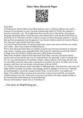 Sister Mary Research Paper
Sister Mary
In Polish accent: (Siostra Mary) Sister Mary died last week. I m (Bascia) Barbara Ann, and it s
traumatic for me because in a poor, but hard working large family of 12 kids, the youngest is
bound to watch other s die. The middle Sister Rose, was the slave of the family, only going to
8th grade and helping Mama around the house when Mama had to work like Rosie the Riveter in
World War II. It s like that in all Slav or Slave (I scream out Slave) European countries. I was the
baby girl but not pampered. Just the opposite: I was forced to babysit outside the home by Mama s
fist, when just 5 years old for Sister Joan s baby.
Ever since I heard Sister Mary was dying of pancreatic cancer, tears start to roll down my cheeks
and I could ... Show more content on Helpwriting.net ...
Worse, they had to put Sister Mary on a donkey to get her up to the top of mountain on along the
long, narrow, winding, steep, unguarded roads. Once there she could observe and cook with her.
(Change Voice from Polish to English and remove Baby Bonnet from head.)
When Sister Josephine called me that night about Sister Mary s last days, the doctor told her
that the end was near and the only way we could reach her was spiritually. I knew I could do that
for I m a very spiritual person. So mentally, silently, without a phone, I had a long, last talk with
my sister Mary across the many miles, assuring her even before she left us, she didn t have to fear
anymore, and I knew she was already in the presence of Divine LOVE.
Leo Tolstoy, famous Russian mystic and author of 1000 page book, Anna Karenina, said it best, All
happy families resemble one another, each unhappy family is unhappy in its own way. Although
my autobiography is sorrowful, youngest brother Nicky, wrote his and it s very upbeat and
happy. You couldn t believe we grew up in same home. I guess if you read both, you d get the
complete picture of my life. I had a lot to overcome to get where I am today, against all odds, as
the internationally famed Queen of Costumed Karaoke.
Here are white hankies I made. Give to 4 members of
... Get more on HelpWriting.net ...
 