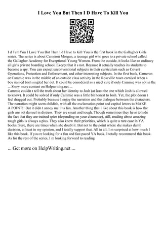 I Love You But Then I D Have To Kill You
I d Tell You I Love You But Then I d Have to Kill You is the first book in the Gallagher Girls
series. The series is about Cameron Morgan, a teenage girl who goes to a private school called
the Gallagher Academy for Exceptional Young Women. From the outside, it looks like an ordinary
all girls private boarding school. Except that it s not. Because it actually teaches its students to
become a spy. You can expect unconventional subjects in their curriculum such as Covert
Operations, Protection and Enforcement, and other interesting subjects. In the first book, Cameron
or Cammie was in the middle of an outside class activity in the Roseville town carnival when a
boy named Josh singled her out. It could be considered as a meet cute if only Cammie was not in the
... Show more content on Helpwriting.net ...
Cammie couldn t tell the truth about her identity to Josh (at least the one which Josh is allowed
to know). It could be solved if only Cammie was a little bit honest to Josh. Yet, the plot doesn t
feel dragged out. Probably because I enjoy the narration and the dialogue between the characters.
The narration might seem childish, with all the exclamation point and capital letters to MAKE
A POINT!! But it didn t annoy me. It s fun. Another thing that I like about this book is how the
girls are not damsel in distress. They are smart and tough. Though sometimes they have to hide
the fact that they are trained spies (depending on your clearance), still, reading about amazing
tough girls is always a plus. They also know their priorities, which is quite a rare case in YA
books. Sure, there are times when she doubt it. But not to the point where she makes dumb
decision, at least in my opinion, and I totally support that. All in all, I m surprised at how much I
like this book. If you re looking for a fun and fast paced YA book, I totally recommend this book.
As for the rest of the series, I m looking forward to reading
... Get more on HelpWriting.net ...
 