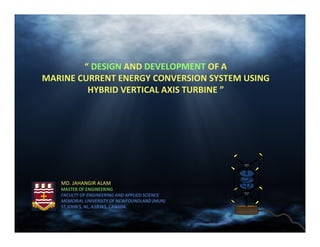 “ DESIGN AND DEVELOPMENT OF A
MARINE CURRENT ENERGY CONVERSION SYSTEM USING
         HYBRID VERTICAL AXIS TURBINE ”




   MD. JAHANGIR ALAM
   MASTER OF ENGINEERING
   FACULTY OF ENGINEERING AND APPLIED SCIENCE
   MEMORIAL UNIVERSITY OF NEWFOUNDLAND (MUN)
   ST.JOHN’S, NL, A1B3X5, CANADA.
 
