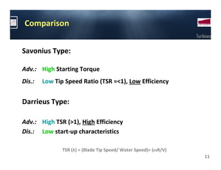 Comparison
                                                                  Turbines


Savonius Type:

Adv.: High Starting Torque
Dis.:   Low Tip Speed Ratio (TSR ≈<1), Low Efficiency


Darrieus Type:

Adv.: High TSR (>1), High Efficiency
Dis.: Low start-up characteristics

               TSR (λ) = (Blade Tip Speed/ Water Speed)= (ωR/V)
                                                                      11
 
