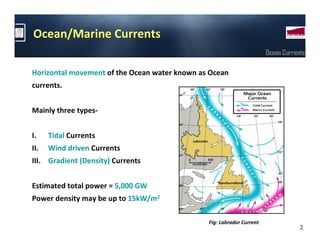 Ocean/Marine Currents
                                                                       Ocean Currents

Horizontal movement of the Ocean water known as Ocean
currents.


Mainly three types-


I.    Tidal Currents
II.   Wind driven Currents
III. Gradient (Density) Currents


Estimated total power = 5,000 GW
Power density may be up to 15kW/m2

                                               Fig: Labrador Current
                                                                                   2
 