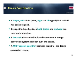 Thesis Contribution
                                                            Conclusions



  A simple, low cut-in speed, high TSR, lift type hybrid turbine
  has been designed.
  Designed turbine has been built, tested and analyzed in a
  real world situation.
  A low cost microcontroller based experimental energy
  conversion system has been built and tested.
  A MPPT control algorithm has been tested for the design
 conversion system.

                                                                    37
 