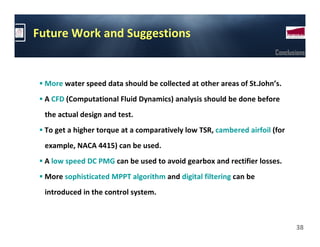 Future Work and Suggestions
                                                                      Conclusions



 More water speed data should be collected at other areas of St.John’s.
 A CFD (Computational Fluid Dynamics) analysis should be done before
 the actual design and test.
 To get a higher torque at a comparatively low TSR, cambered airfoil (for
 example, NACA 4415) can be used.
 A low speed DC PMG can be used to avoid gearbox and rectifier losses.
 More sophisticated MPPT algorithm and digital filtering can be
 introduced in the control system.



                                                                             38
 