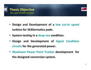 Thesis Objective
(As a part of ONSFI Project)




  Design and Development of a low cut-in speed
  turbine for SEAformatics pods.
  System testing in a deep sea condition.
  Design and Development of Signal Condition
  circuits for the generated power.
  Maximum Power Point Tracker development for
  the designed conversion system.

                                                 7
 