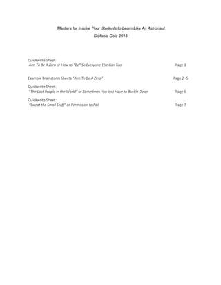 Masters for Inspire Your Students to Learn Like An Astronaut
Stefanie Cole 2015
Quickwrite Sheet:
Aim To Be A Zero or How to “Be” So Everyone Else Can Too Page 1
Example Brainstorm Sheets “Aim To Be A Zero” Page 2 -5
Quickwrite Sheet:
“The Last People In the World” or Sometimes You Just Have to Buckle Down Page 6
Quickwrite Sheet:
“Sweat the Small Stuff” or Permission to Fail Page 7
 