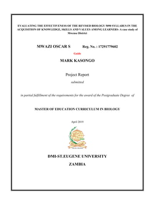 EVALUATING THE EFFECTIVENESS OF THE REVISED BIOLOGY 5090 SYLLABUS IN THE
ACQUISITION OF KNOWLEDGE, SKILLS AND VALUES AMONG LEARNERS- A case study of
Mwense District
MWAZI OSCAR S Reg. No. : 17291779602
Guide
MARK KASONGO
Project Report
submitted
in partial fulfillment of the requirements for the award of the Postgraduate Degree of
MASTER OF EDUCATION CURRICULUM IN BIOLOGY
April 2019
DMI-ST.EUGENE UNIVERSITY
ZAMBIA
 