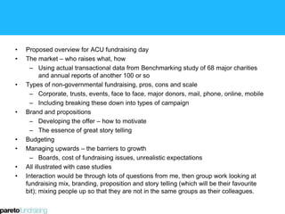 • Proposed overview for ACU fundraising day
• The market – who raises what, how
– Using actual transactional data from Benchmarking study of 68 major charities
and annual reports of another 100 or so
• Types of non-governmental fundraising, pros, cons and scale
– Corporate, trusts, events, face to face, major donors, mail, phone, online, mobile
– Including breaking these down into types of campaign
• Brand and propositions
– Developing the offer – how to motivate
– The essence of great story telling
• Budgeting
• Managing upwards – the barriers to growth
– Boards, cost of fundraising issues, unrealistic expectations
• All illustrated with case studies
• Interaction would be through lots of questions from me, then group work looking at
fundraising mix, branding, proposition and story telling (which will be their favourite
bit); mixing people up so that they are not in the same groups as their colleagues.
 