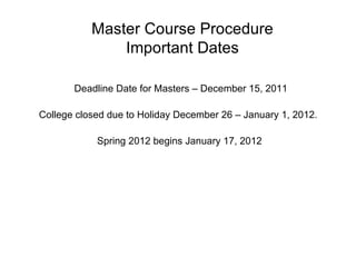 Master Course Procedure Important Dates Deadline Date for Masters – December 15, 2011 College closed due to Holiday December 26 – January 1, 2012.  Spring 2012 begins January 17, 2012 