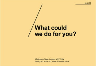 17




What could
we do for you?


9 Rathbone Place, London, W1T 1HW
+44(o) 2o7 87o8 1o1, www.101london.co.uk
 