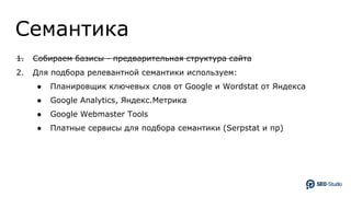 Семантика
1. Собираем базисы - предварительная структура сайта
2. Для подбора релевантной семантики используем:
● Планировщик ключевых слов от Google и Wordstat от Яндекса
● Google Analytics, Яндекс.Метрика
● Google Webmaster Tools
● Платные сервисы для подбора семантики (Serpstat и пр)
 