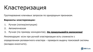Кластеризация
Группирование ключевых запросов по однородным признакам.
Варианты кластеризации:
1. Ручная (логика/интуиция)
2. Автоматическая
3. Ручная (по примеру конкурентов). Не придумывайте велосипед!
Рекомендация: если при ручной кластеризации есть сложности с
определением релевантного кластера - проверьте выдачу поисковой системы
(вкладка инкогнито).
 