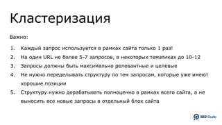 Кластеризация
Важно:
1. Каждый запрос используется в рамках сайта только 1 раз!
2. На один URL не более 5-7 запросов, в некоторых тематиках до 10-12
3. Запросы должны быть максимально релевантные и целевые
4. Не нужно переделывать структуру по тем запросам, которые уже имеют
хорошие позиции
5. Структуру нужно дорабатывать полноценно в рамках всего сайта, а не
выносить все новые запросы в отдельный блок сайта
 
