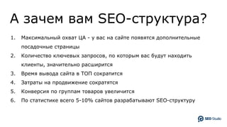 А зачем вам SEO-структура?
1. Максимальный охват ЦА - у вас на сайте появятся дополнительные
посадочные страницы
2. Количество ключевых запросов, по которым вас будут находить
клиенты, значительно расширится
3. Время вывода сайта в ТОП сократится
4. Затраты на продвижение сократятся
5. Конверсия по группам товаров увеличится
6. По статистике всего 5-10% сайтов разрабатывают SEO-структуру
 