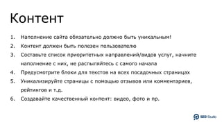 Контент
1. Наполнение сайта обязательно должно быть уникальным!
2. Контент должен быть полезен пользователю
3. Составьте список приоритетных направлений/видов услуг, начните
наполнение с них, не распыляйтесь с самого начала
4. Предусмотрите блоки для текстов на всех посадочных страницах
5. Уникализируйте страницы с помощью отзывов или комментариев,
рейтингов и т.д.
6. Создавайте качественный контент: видео, фото и пр.
 