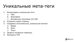 Уникальные мета-теги
1. Использовать уникальные теги:
a. Title
b. Description
c. Внутренние заголовки (H1-H6)
2. Устранить дубли страниц
3. Создавать качественный, уникальный контент
a. Видео
b. Фото
c. Текст
4. Закрыть мусорные страницы
5. Настроить ЧПУ
 