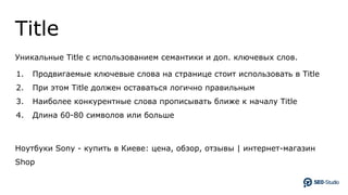 Title
Уникальные Title с использованием семантики и доп. ключевых слов.
1. Продвигаемые ключевые слова на странице стоит использовать в Title
2. При этом Title должен оставаться логично правильным
3. Наиболее конкурентные слова прописывать ближе к началу Title
4. Длина 60-80 символов или больше
Ноутбуки Sony - купить в Киеве: цена, обзор, отзывы | интернет-магазин
Shop
 
