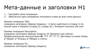 Мета-данные и заголовки H1
1. Настройте авто-генерацию
2. Обеспечьте одно вхождение ключевого слова во всех мета-данных
Пример генерации Title:
(название категории) (бренд) (модель) - (глагол действия) в (город 1) по
низкой цене в Украине ((город 2), (город 3)) | Интернет-магазин site.com
Пример генерации Description:
(название категории) (бренд) (модель) ☛ Закажите уже сейчас!
Профессиональная консультация ☎: 777 777 77 77. Доставка по всему Киеву
✔ Кредит ✔ Отзывы ✔ Обзоры и статьи.
Пример генерации H1:
(название категории) (бренд) (модель)
 