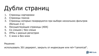 Дубли страниц
1. Страницы сортировки
2. Страницы поиска
3. Страницы которые генерируются при выборе нескольких фильтров
(больше 2-х)
4. Несуществующие страницы (404)
5. Со слешом / без слеша
6. УРЛы с разным регистром
7. C www и без www
Решение:
использовать 301 редирект, закрыть от индексации или rel="canonical".
 
