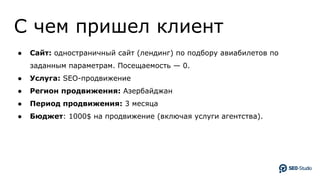 C чем пришел клиент
● Сайт: одностраничный сайт (лендинг) по подбору авиабилетов по
заданным параметрам. Посещаемость — 0.
● Услуга: SEO-продвижение
● Регион продвижения: Азербайджан
● Период продвижения: 3 месяца
● Бюджет: 1000$ на продвижение (включая услуги агентства).
 