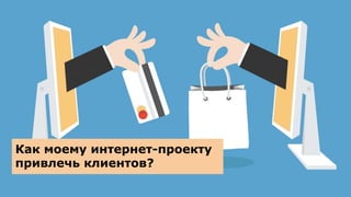 Как моему интернет-проекту
привлечь клиентов?
 