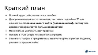 Краткий план
● Полный аудит сайт, выявить все ошибки;
● Дать рекомендации по оптимизации, составить подробное ТЗ для
клиента по созданию нового сайта (полноценного), потому что
лендинг продвигается только контекстом;
● Максимально увеличить рост трафика;
● Попасть в ТОП Google по заданным запросам;
● Увеличить трафик в приоритетных авиа-категориях в рамках бюджета,
увеличить продажи сайта.
 