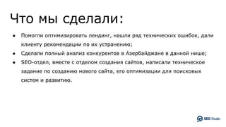 Что мы сделали:
● Помогли оптимизировать лендинг, нашли ряд технических ошибок, дали
клиенту рекомендации по их устранению;
● Сделали полный анализ конкурентов в Азербайджане в данной нише;
● SEO-отдел, вместе с отделом создания сайтов, написали техническое
задание по созданию нового сайта, его оптимизации для поисковых
систем и развитию.
 
