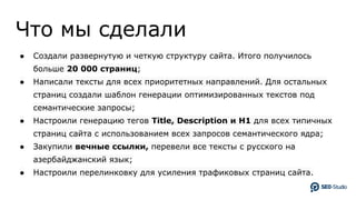 Что мы сделали
● Создали развернутую и четкую структуру сайта. Итого получилось
больше 20 000 страниц;
● Написали тексты для всех приоритетных направлений. Для остальных
страниц создали шаблон генерации оптимизированных текстов под
семантические запросы;
● Настроили генерацию тегов Title, Description и H1 для всех типичных
страниц сайта с использованием всех запросов семантического ядра;
● Закупили вечные ссылки, перевели все тексты с русского на
азербайджанский язык;
● Настроили перелинковку для усиления трафиковых страниц сайта.
 