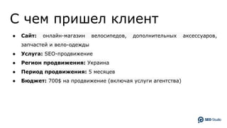 C чем пришел клиент
● Сайт: онлайн-магазин велосипедов, дополнительных аксессуаров,
запчастей и вело-одежды
● Услуга: SEO-продвижение
● Регион продвижения: Украина
● Период продвижения: 5 месяцев
● Бюджет: 700$ на продвижение (включая услуги агентства)
 