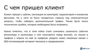 C чем пришел клиент
Клиент пришел с сайтом, состоящим из категорий, подкатегорий и множества
фильтров. Но у него не было посадочных страниц под низкочастотные
запросы, чтобы собирать дополнительный трафик. Также было много
технических ошибок, которые необходимо было исправить.
Нужно отметить, что в этом кейсе стоит учитывать сезонность (обычно
велосипеды и аксессуары к ним покупаются перед весной), но скачок в
трафике с апреля по май (в графиках увидите ниже) напрямую связан с
SEO-оптимизацией интернет-магазина и продвижением.
 