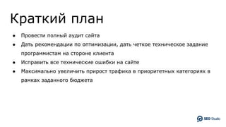 Краткий план
● Провести полный аудит сайта
● Дать рекомендации по оптимизации, дать четкое техническое задание
программистам на стороне клиента
● Исправить все технические ошибки на сайте
● Максимально увеличить прирост трафика в приоритетных категориях в
рамках заданного бюджета
 