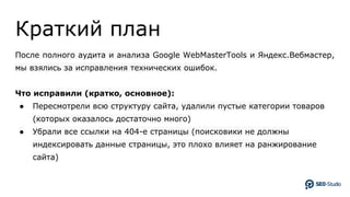 Краткий план
После полного аудита и анализа Google WebMasterTools и Яндекс.Вебмастер,
мы взялись за исправления технических ошибок.
Что исправили (кратко, основное):
● Пересмотрели всю структуру сайта, удалили пустые категории товаров
(которых оказалось достаточно много)
● Убрали все ссылки на 404-е страницы (поисковики не должны
индексировать данные страницы, это плохо влияет на ранжирование
сайта)
 