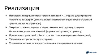 Реализация
● Настроили генерацию мета-тегов и заглавий H1, убрали дублирование
текстов на фильтрах (все это делает возможным вести низкочастотный
трафик на такие страницы)
● Закрыли от индексации все виды технических страниц, которые
бесполезны для пользователей (страница корзины, к примеру)
● Прописали корректный robots.txt и настроили генерацию sitemap.xml;
● Увеличили скорость загрузки страниц
● Установили скрипт для предотвращения копирования контента
 