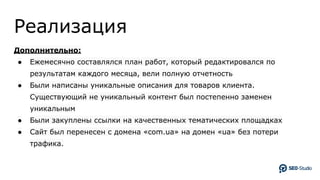 Реализация
Дополнительно:
● Ежемесячно составлялся план работ, который редактировался по
результатам каждого месяца, вели полную отчетность
● Были написаны уникальные описания для товаров клиента.
Существующий не уникальный контент был постепенно заменен
уникальным
● Были закуплены ссылки на качественных тематических площадках
● Сайт был перенесен с домена «com.ua» на домен «ua» без потери
трафика.
 