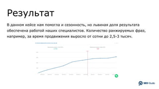 Результат
В данном кейсе нам помогла и сезонность, но львиная доля результата
обеспечена работой наших специалистов. Количество ранжируемых фраз,
например, за время продвижения выросло от сотни до 2,5-3 тысяч.
 