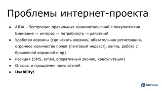Проблемы интернет-проекта
● AIDA - Построение правильных взаимоотношений с покупателями.
Внимание → интерес → потребность → действие!
● Удобство корзины (где искать корзину, обязательная регистрация,
огромное количество полей (почтовый индекс!), капча, работа с
брошенной корзиной и пр)
● Реакция (SMS, email, оперативный звонок, консультация)
● Отзывы и поощрения покупателей
● Usability!
 