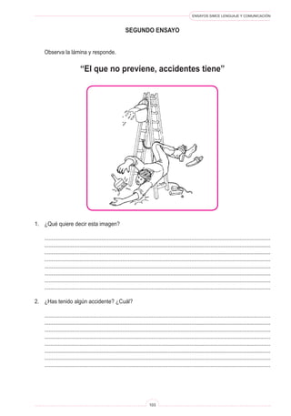 ENSAYOS SIMCE LENGUAJE Y COMUNICACIÓN 
103 
se 
gundo ENSAYO 
Observa la lámina y responde. 
1. ¿Qué quiere decir esta imagen? 
.......................................................................................................................................................... 
.......................................................................................................................................................... 
.......................................................................................................................................................... 
.......................................................................................................................................................... 
.......................................................................................................................................................... 
.......................................................................................................................................................... 
.......................................................................................................................................................... 
.......................................................................................................................................................... 
2. ¿Has tenido algún accidente? ¿Cuál? 
.......................................................................................................................................................... 
.......................................................................................................................................................... 
.......................................................................................................................................................... 
.......................................................................................................................................................... 
.......................................................................................................................................................... 
.......................................................................................................................................................... 
.......................................................................................................................................................... 
.......................................................................................................................................................... 
“El que no previene, accidentes tiene”  