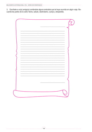 BIBLIOGRÁFICA INTERNACIONAL LTDA. • DERECHOS RESERVADOS 
106 
3. Escríbele a un(a) amigo(a) contándole alguna anécdota que te haya ocurrido en algún viaje. Recuerda las partes de la carta: fecha, saludo, destinatario, cuerpo y despedida. 
..................................................... 
............................................................................................... 
............................................................................................... 
............................................................................................... 
............................................................................................... 
............................................................................................... 
............................................................................................... 
............................................................................................... 
............................................................................................... 
............................................................................................... 
............................................................................................... 
............................................................................................... 
............................................................................................... 
............................................................................................... 
............................................................................................... 
............................................................................................... 
............................................................................................... 
............................................................................................... 
............................................................................................... 
............................................................................................... 
............................................................................................... 
............................................................................................... 
.....................................................  