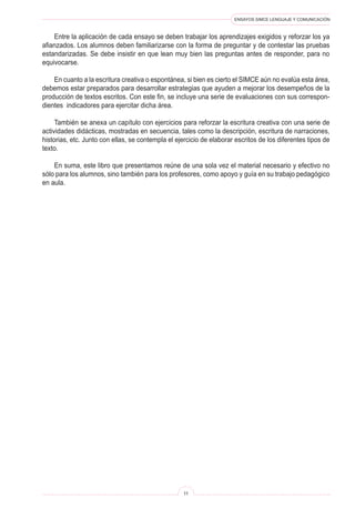 ENSAYOS SIMCE LENGUAJE Y COMUNICACIÓN 
11 
Entre la aplicación de cada ensayo se deben trabajar los aprendizajes exigidos y reforzar los ya afianzados. Los alumnos deben familiarizarse con la forma de preguntar y de contestar las pruebas estandarizadas. Se debe insistir en que lean muy bien las preguntas antes de responder, para no equivocarse. 
En cuanto a la escritura creativa o espontánea, si bien es cierto el SIMCE aún no evalúa esta área, debemos estar preparados para desarrollar estrategias que ayuden a mejorar los desempeños de la producción de textos escritos. Con este fin, se incluye una serie de evaluaciones con sus correspondientes indicadores para ejercitar dicha área. 
También se anexa un capítulo con ejercicios para reforzar la escritura creativa con una serie de actividades didácticas, mostradas en secuencia, tales como la descripción, escritura de narraciones, historias, etc. Junto con ellas, se contempla el ejercicio de elaborar escritos de los diferentes tipos de texto. 
En suma, este libro que presentamos reúne de una sola vez el material necesario y efectivo no sólo para los alumnos, sino también para los profesores, como apoyo y guía en su trabajo pedagógico en aula.  
