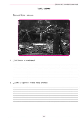 ENSAYOS SIMCE LENGUAJE Y COMUNICACIÓN 
111 
se 
xto ENSAYO 
Observa la lámina y responde. 
1. ¿Qué observas en esta imagen? 
.......................................................................................................................................................... 
.......................................................................................................................................................... 
.......................................................................................................................................................... 
.......................................................................................................................................................... 
.......................................................................................................................................................... 
.......................................................................................................................................................... 
.......................................................................................................................................................... 
.......................................................................................................................................................... 
2. ¿Cuál fue tu experiencia vivida el día del terremoto? 
.......................................................................................................................................................... 
.......................................................................................................................................................... 
.......................................................................................................................................................... 
.......................................................................................................................................................... 
.......................................................................................................................................................... 
.......................................................................................................................................................... 
.......................................................................................................................................................... 
..........................................................................................................................................................  