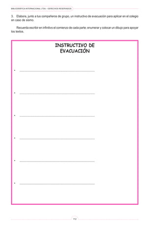 BIBLIOGRÁFICA INTERNACIONAL LTDA. • DERECHOS RESERVADOS 
112 
INSTRUCTIVO DE 
EVACUACIÓN 
• ............................................................................................... 
• ............................................................................................... 
• ............................................................................................... 
• ............................................................................................... 
• ............................................................................................... 
• ............................................................................................... 
3. Elabora, junto a tus compañeros de grupo, un instructivo de evacuación para aplicar en el colegio en caso de sismo. 
Recuerda escribir en infinitivo el comienzo de cada parte; enumerar y colocar un dibujo para apoyar los textos.  