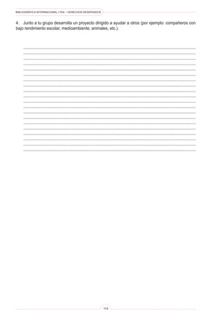 BIBLIOGRÁFICA INTERNACIONAL LTDA. • DERECHOS RESERVADOS 
114 
4. Junto a tu grupo desarrolla un proyecto dirigido a ayudar a otros (por ejemplo: compañeros con bajo rendimiento escolar, medioambiente, animales, etc.). 
.......................................................................................................................................................... 
.......................................................................................................................................................... 
.......................................................................................................................................................... 
.......................................................................................................................................................... 
.......................................................................................................................................................... 
.......................................................................................................................................................... 
.......................................................................................................................................................... 
.......................................................................................................................................................... 
.......................................................................................................................................................... 
.......................................................................................................................................................... 
.......................................................................................................................................................... 
.......................................................................................................................................................... 
.......................................................................................................................................................... 
.......................................................................................................................................................... 
.......................................................................................................................................................... 
.......................................................................................................................................................... 
.......................................................................................................................................................... 
.......................................................................................................................................................... 
.......................................................................................................................................................... 
..........................................................................................................................................................  