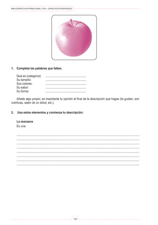 BIBLIOGRÁFICA INTERNACIONAL LTDA. • DERECHOS RESERVADOS 
120 
1. Completa las palabras que faltan. 
Qué es (categoría): .................................................... 
Su tamaño: .................................................... 
Sus colores: .................................................... 
Su sabor: .................................................... 
Su forma: .................................................... 
Añade algo propio; es importante tu opinión al final de la descripción que hagas (te gustan, son nutritivas, salen de un árbol, etc.). 
2. Usa estos elementos y comienza tu descripción: 
La manzana 
Es una 
.......................................................................................................................................................... 
.......................................................................................................................................................... 
.......................................................................................................................................................... 
.......................................................................................................................................................... 
.......................................................................................................................................................... 
.......................................................................................................................................................... 
.......................................................................................................................................................... 
..........................................................................................................................................................  