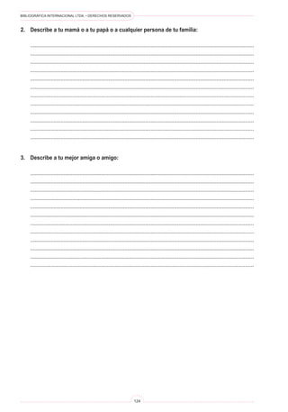 BIBLIOGRÁFICA INTERNACIONAL LTDA. • DERECHOS RESERVADOS 
124 
2. Describe a tu mamá o a tu papá o a cualquier persona de tu familia: 
.......................................................................................................................................................... 
.......................................................................................................................................................... 
.......................................................................................................................................................... 
.......................................................................................................................................................... 
.......................................................................................................................................................... 
.......................................................................................................................................................... 
.......................................................................................................................................................... 
.......................................................................................................................................................... 
.......................................................................................................................................................... 
.......................................................................................................................................................... 
.......................................................................................................................................................... 
.......................................................................................................................................................... 
3. Describe a tu mejor amiga o amigo: 
.......................................................................................................................................................... 
.......................................................................................................................................................... 
.......................................................................................................................................................... 
.......................................................................................................................................................... 
.......................................................................................................................................................... 
.......................................................................................................................................................... 
.......................................................................................................................................................... 
.......................................................................................................................................................... 
.......................................................................................................................................................... 
.......................................................................................................................................................... 
.......................................................................................................................................................... 
..........................................................................................................................................................  