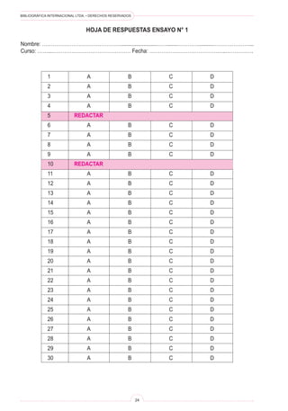 BIBLIOGRÁFICA INTERNACIONAL LTDA. • DERECHOS RESERVADOS 
24 
1 A B C D 
2 A B C D 
3 A B C D 
4 A B C D 
5 REDACTAR 
6 A B C D 
7 A B C D 
8 A B C D 
9 A B C D 
10 REDACTAR 
11 A B C D 
12 A B C D 
13 A B C D 
14 A B C D 
15 A B C D 
16 A B C D 
17 A B C D 
18 A B C D 
19 A B C D 
20 A B C D 
21 A B C D 
22 A B C D 
23 A B C D 
24 A B C D 
25 A B C D 
26 A B C D 
27 A B C D 
28 A B C D 
29 A B C D 
30 A B C D 
HOJA DE RESPUESTAS ENSAYO N° 1 
Nombre: ……………………………………….........................…….......…………..........…………………... 
Curso: ……...……………………………………… Fecha: ……………………………………..…………….  
