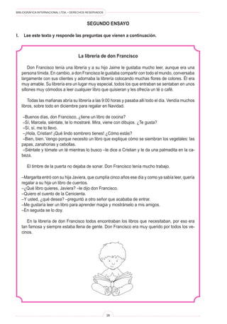 BIBLIOGRÁFICA INTERNACIONAL LTDA. • DERECHOS RESERVADOS 
28 
SEGUNDO ENSAYO 
I. Lee este texto y responde las preguntas que vienen a continuación. 
La librería de don Francisco 
Don Francisco tenía una librería y a su hijo Jaime le gustaba mucho leer, aunque era una persona tímida. En cambio, a don Francisco le gustaba compartir con todo el mundo, conversaba largamente con sus clientes y adornaba la librería colocando muchas flores de colores. Él era muy amable. Su librería era un lugar muy especial, todos los que entraban se sentaban en unos sillones muy cómodos a leer cualquier libro que quisieran y les ofrecía un té o café. 
Todas las mañanas abría su librería a las 9:00 horas y pasaba allí todo el día. Vendía muchos libros, sobre todo en diciembre para regalar en Navidad. 
–Buenos días, don Francisco, ¿tiene un libro de cocina? 
–Sí, Marcela, siéntate, te lo mostraré. Mira, viene con dibujos. ¿Te gusta? 
–Sí, sí, me lo llevo. 
–¡Hola, Cristian! ¡Qué lindo sombrero tienes! ¿Cómo estás? 
–Bien, bien. Vengo porque necesito un libro que explique cómo se siembran los vegetales: las papas, zanahorias y cebollas. 
–Siéntate y tómate un té mientras lo busco –le dice a Cristian y le da una palmadita en la cabeza. 
El timbre de la puerta no dejaba de sonar. Don Francisco tenía mucho trabajo. 
–Margarita entró con su hija Javiera, que cumplía cinco años ese día y como ya sabía leer, quería regalar a su hija un libro de cuentos. 
–¿Qué libro quieres, Javiera? –le dijo don Francisco. 
–Quiero el cuento de la Cenicienta. 
–Y usted, ¿qué desea? –preguntó a otro señor que acababa de entrar. 
–Me gustaría leer un libro para aprender magia y mostrárselo a mis amigos. 
–En seguida se lo doy. 
En la librería de don Francisco todos encontraban los libros que necesitaban, por eso era tan famosa y siempre estaba llena de gente. Don Francisco era muy querido por todos los vecinos.  